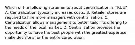 Which of the following statements about centralization is TRUE? A. Centralization typically increases costs. B. Retailer stores are required to hire more managers with centralization. C. Centralization allows management to better tailor its offering to the needs of the local market. D. Centralization provides the opportunity to have the best people with the greatest expertise make decisions for the entire corporation.