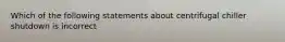 Which of the following statements about centrifugal chiller shutdown is incorrect