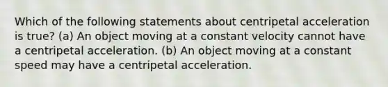 Which of the following statements about centripetal acceleration is true? (a) An object moving at a constant velocity cannot have a centripetal acceleration. (b) An object moving at a constant speed may have a centripetal acceleration.