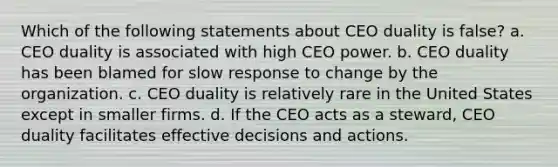 Which of the following statements about CEO duality is false? a. CEO duality is associated with high CEO power. b. CEO duality has been blamed for slow response to change by the organization. c. CEO duality is relatively rare in the United States except in smaller firms. d. If the CEO acts as a steward, CEO duality facilitates effective decisions and actions.