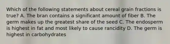 Which of the following statements about cereal grain fractions is true? A. The bran contains a significant amount of fiber B. The germ makes up the greatest share of the seed C. The endosperm is highest in fat and most likely to cause rancidity D. The germ is highest in carbohydrates