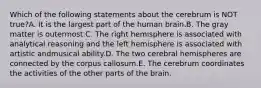 Which of the following statements about the cerebrum is NOT true?A. It is the largest part of the human brain.B. The gray matter is outermost.C. The right hemisphere is associated with analytical reasoning and the left hemisphere is associated with artistic andmusical ability.D. The two cerebral hemispheres are connected by the corpus callosum.E. The cerebrum coordinates the activities of the other parts of the brain.