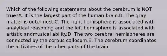 Which of the following statements about the cerebrum is NOT true?A. It is the largest part of the human brain.B. The gray matter is outermost.C. The right hemisphere is associated with analytical reasoning and the left hemisphere is associated with artistic andmusical ability.D. The two cerebral hemispheres are connected by the corpus callosum.E. The cerebrum coordinates the activities of the other parts of <a href='https://www.questionai.com/knowledge/kLMtJeqKp6-the-brain' class='anchor-knowledge'>the brain</a>.