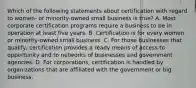 Which of the following statements about certification with regard to women- or minority-owned small business is true? A. Most corporate certification programs require a business to be in operation at least five years. B. Certification is for every women or minority-owned small business. C. For those businesses that qualify, certification provides a ready means of access to opportunity and to networks of businesses and government agencies. D. For corporations, certification is handled by organizations that are affiliated with the government or big business.