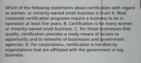 Which of the following statements about certification with regard to women- or minority-owned small business is true? A. Most corporate certification programs require a business to be in operation at least five years. B. Certification is for every women or minority-owned small business. C. For those businesses that qualify, certification provides a ready means of access to opportunity and to networks of businesses and government agencies. D. For corporations, certification is handled by organizations that are affiliated with the government or big business.