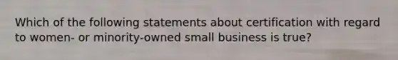 Which of the following statements about certification with regard to women- or minority-owned small business is true?