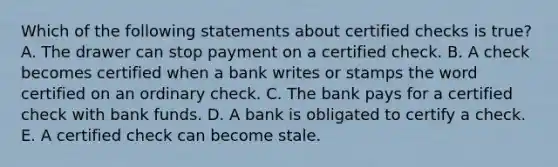 Which of the following statements about certified checks is​ true? A. The drawer can stop payment on a certified check. B. A check becomes certified when a bank writes or stamps the word certified on an ordinary check. C. The bank pays for a certified check with bank funds. D. A bank is obligated to certify a check. E. A certified check can become stale.