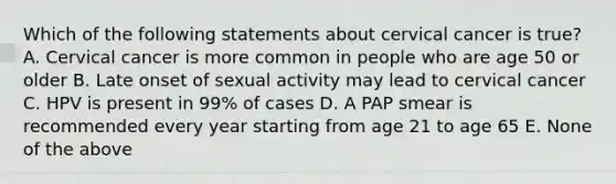 Which of the following statements about cervical cancer is true? A. Cervical cancer is more common in people who are age 50 or older B. Late onset of sexual activity may lead to cervical cancer C. HPV is present in 99% of cases D. A PAP smear is recommended every year starting from age 21 to age 65 E. None of the above