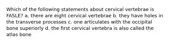 Which of the following statements about cervical vertebrae is FASLE? a. there are eight cervical vertebrae b. they have holes in the transverse processes c. one articulates with the occipital bone superiorly d. the first cervical vertebra is also called the atlas bone