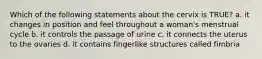 Which of the following statements about the cervix is TRUE? a. it changes in position and feel throughout a woman's menstrual cycle b. it controls the passage of urine c. it connects the uterus to the ovaries d. it contains fingerlike structures called fimbria