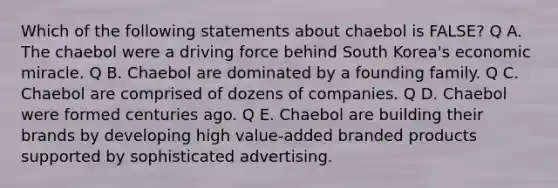 Which of the following statements about chaebol is FALSE? Q A. The chaebol were a driving force behind South Korea's economic miracle. Q B. Chaebol are dominated by a founding family. Q C. Chaebol are comprised of dozens of companies. Q D. Chaebol were formed centuries ago. Q E. Chaebol are building their brands by developing high value-added branded products supported by sophisticated advertising.