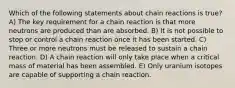 Which of the following statements about chain reactions is true? A) The key requirement for a chain reaction is that more neutrons are produced than are absorbed. B) It is not possible to stop or control a chain reaction once it has been started. C) Three or more neutrons must be released to sustain a chain reaction. D) A chain reaction will only take place when a critical mass of material has been assembled. E) Only uranium isotopes are capable of supporting a chain reaction.