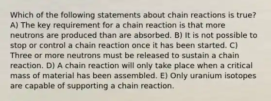 Which of the following statements about chain reactions is true? A) The key requirement for a chain reaction is that more neutrons are produced than are absorbed. B) It is not possible to stop or control a chain reaction once it has been started. C) Three or more neutrons must be released to sustain a chain reaction. D) A chain reaction will only take place when a critical mass of material has been assembled. E) Only uranium isotopes are capable of supporting a chain reaction.