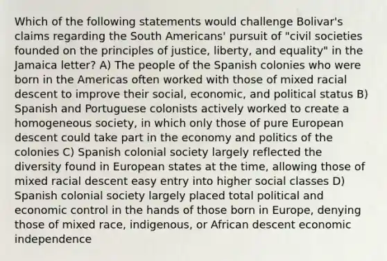 Which of the following statements would challenge Bolivar's claims regarding the South Americans' pursuit of "civil societies founded on the principles of justice, liberty, and equality" in the Jamaica letter? A) The people of the Spanish colonies who were born in the Americas often worked with those of mixed racial descent to improve their social, economic, and political status B) Spanish and Portuguese colonists actively worked to create a homogeneous society, in which only those of pure European descent could take part in the economy and politics of the colonies C) Spanish colonial society largely reflected the diversity found in European states at the time, allowing those of mixed racial descent easy entry into higher social classes D) Spanish colonial society largely placed total political and economic control in the hands of those born in Europe, denying those of mixed race, indigenous, or African descent economic independence