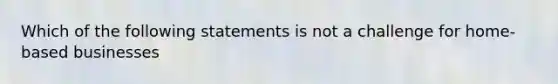 Which of the following statements is not a challenge for home-based businesses