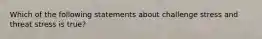 Which of the following statements about challenge stress and threat stress is true?