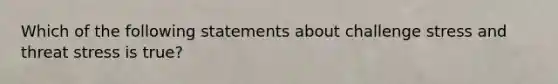 Which of the following statements about challenge stress and threat stress is true?