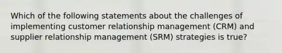 Which of the following statements about the challenges of implementing customer relationship management (CRM) and supplier relationship management (SRM) strategies is true?