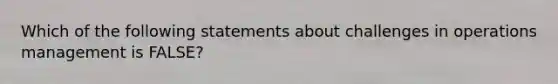 Which of the following statements about challenges in operations management is FALSE?