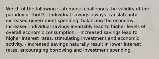 Which of the following statements challenges the validity of the paradox of thrift? - Individual savings always translate into increased government spending, balancing the economy. - Increased individual savings invariably lead to higher levels of overall economic consumption. - Increased savings lead to higher interest rates, stimulating investment and economic activity. - Increased savings naturally result in lower interest rates, encouraging borrowing and investment spending.