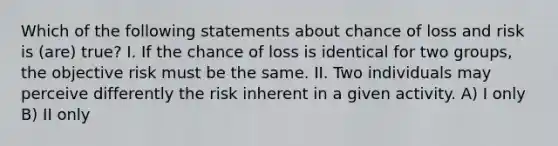 Which of the following statements about chance of loss and risk is (are) true? I. If the chance of loss is identical for two groups, the objective risk must be the same. II. Two individuals may perceive differently the risk inherent in a given activity. A) I only B) II only