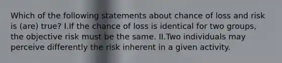 Which of the following statements about chance of loss and risk is (are) true? I.If the chance of loss is identical for two groups, the objective risk must be the same. II.Two individuals may perceive differently the risk inherent in a given activity.