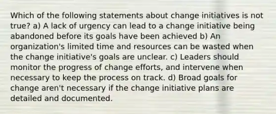 Which of the following statements about change initiatives is not true? a) A lack of urgency can lead to a change initiative being abandoned before its goals have been achieved b) An organization's limited time and resources can be wasted when the change initiative's goals are unclear. c) Leaders should monitor the progress of change efforts, and intervene when necessary to keep the process on track. d) Broad goals for change aren't necessary if the change initiative plans are detailed and documented.