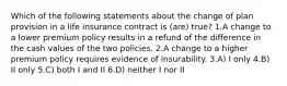 Which of the following statements about the change of plan provision in a life insurance contract is (are) true? 1.A change to a lower premium policy results in a refund of the difference in the cash values of the two policies. 2.A change to a higher premium policy requires evidence of insurability. 3.A) I only 4.B) II only 5.C) both I and II 6.D) neither I nor II