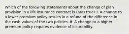 Which of the following statements about the change of plan provision in a life insurance contract is (are) true? I. A change to a lower premium policy results in a refund of the difference in the cash values of the two policies. II. A change to a higher premium policy requires evidence of insurability.