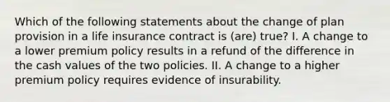 Which of the following statements about the change of plan provision in a life insurance contract is (are) true? I. A change to a lower premium policy results in a refund of the difference in the cash values of the two policies. II. A change to a higher premium policy requires evidence of insurability.