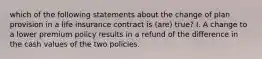 which of the following statements about the change of plan provision in a life insurance contract is (are) true? I. A change to a lower premium policy results in a refund of the difference in the cash values of the two policies.