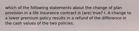 which of the following statements about the change of plan provision in a life insurance contract is (are) true? I. A change to a lower premium policy results in a refund of the difference in the cash values of the two policies.