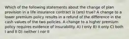 Which of the following statements about the change of plan provision in a life insurance contract is (are) true? A change to a lower premium policy results in a refund of the difference in the cash values of the two policies. A change to a higher premium policy requires evidence of insurability. A) I only B) II only C) both I and II D) neither I nor II