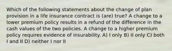 Which of the following statements about the change of plan provision in a life insurance contract is (are) true? A change to a lower premium policy results in a refund of the difference in the cash values of the two policies. A change to a higher premium policy requires evidence of insurability. A) I only B) II only C) both I and II D) neither I nor II