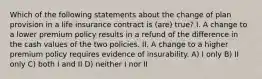 Which of the following statements about the change of plan provision in a life insurance contract is (are) true? I. A change to a lower premium policy results in a refund of the difference in the cash values of the two policies. II. A change to a higher premium policy requires evidence of insurability. A) I only B) II only C) both I and II D) neither I nor II