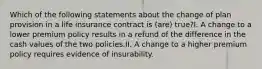 Which of the following statements about the change of plan provision in a life insurance contract is (are) true?I. A change to a lower premium policy results in a refund of the difference in the cash values of the two policies.II. A change to a higher premium policy requires evidence of insurability.