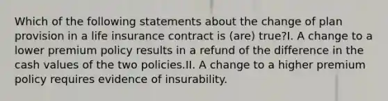 Which of the following statements about the change of plan provision in a life insurance contract is (are) true?I. A change to a lower premium policy results in a refund of the difference in the cash values of the two policies.II. A change to a higher premium policy requires evidence of insurability.