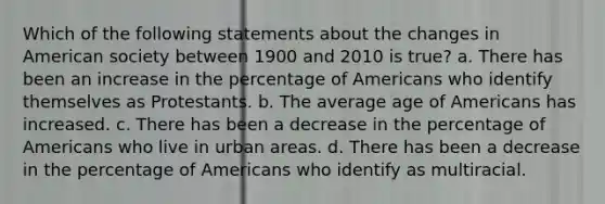 Which of the following statements about the changes in American society between 1900 and 2010 is true? a. There has been an increase in the percentage of Americans who identify themselves as Protestants. b. The average age of Americans has increased. c. There has been a decrease in the percentage of Americans who live in urban areas. d. There has been a decrease in the percentage of Americans who identify as multiracial.