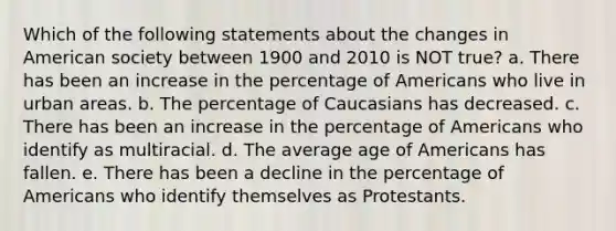 Which of the following statements about the changes in American society between 1900 and 2010 is NOT true? a. There has been an increase in the percentage of Americans who live in urban areas. b. The percentage of Caucasians has decreased. c. There has been an increase in the percentage of Americans who identify as multiracial. d. The average age of Americans has fallen. e. There has been a decline in the percentage of Americans who identify themselves as Protestants.