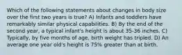 Which of the following statements about changes in body size over the first two years is true? A) Infants and toddlers have remarkably similar physical capabilities. B) By the end of the second year, a typical infant's height is about 35-36 inches. C) Typically, by five months of age, birth weight has tripled. D) An average one year old's height is 75% greater than at birth.