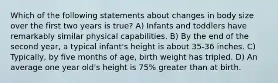 Which of the following statements about changes in body size over the first two years is true? A) Infants and toddlers have remarkably similar physical capabilities. B) By the end of the second year, a typical infant's height is about 35-36 inches. C) Typically, by five months of age, birth weight has tripled. D) An average one year old's height is 75% greater than at birth.