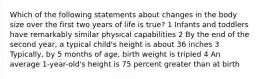 Which of the following statements about changes in the body size over the first two years of life is true? 1 Infants and toddlers have remarkably similar physical capabilities 2 By the end of the second year, a typical child's height is about 36 inches 3 Typically, by 5 months of age, birth weight is tripled 4 An average 1-year-old's height is 75 percent greater than at birth