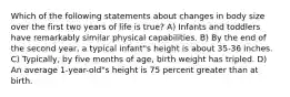 Which of the following statements about changes in body size over the first two years of life is true? A) Infants and toddlers have remarkably similar physical capabilities. B) By the end of the second year, a typical infant"s height is about 35-36 inches. C) Typically, by five months of age, birth weight has tripled. D) An average 1-year-old"s height is 75 percent greater than at birth.