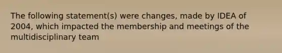 The following statement(s) were changes, made by IDEA of 2004, which impacted the membership and meetings of the multidisciplinary team