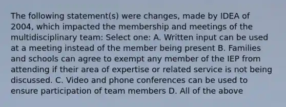 The following statement(s) were changes, made by IDEA of 2004, which impacted the membership and meetings of the multidisciplinary team: Select one: A. Written input can be used at a meeting instead of the member being present B. Families and schools can agree to exempt any member of the IEP from attending if their area of expertise or related service is not being discussed. C. Video and phone conferences can be used to ensure participation of team members D. All of the above