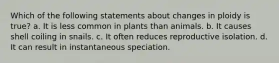 Which of the following statements about changes in ploidy is true? a. It is less common in plants than animals. b. It causes shell coiling in snails. c. It often reduces reproductive isolation. d. It can result in instantaneous speciation.