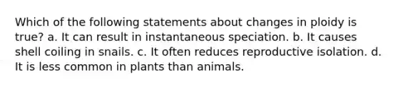 Which of the following statements about changes in ploidy is true? a. It can result in instantaneous speciation. b. It causes shell coiling in snails. c. It often reduces reproductive isolation. d. It is less common in plants than animals.