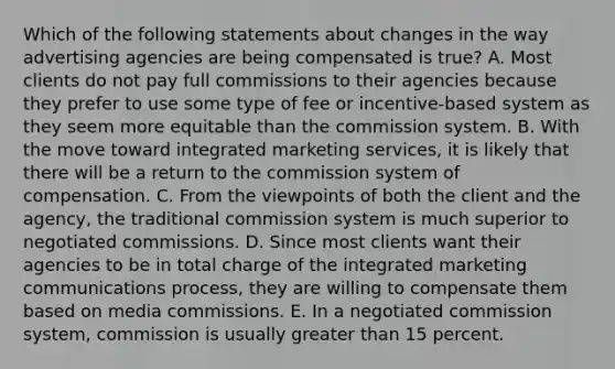 Which of the following statements about changes in the way advertising agencies are being compensated is true? A. Most clients do not pay full commissions to their agencies because they prefer to use some type of fee or incentive-based system as they seem more equitable than the commission system. B. With the move toward integrated <a href='https://www.questionai.com/knowledge/kALcuCgvfT-marketing-services' class='anchor-knowledge'>marketing services</a>, it is likely that there will be a return to the commission system of compensation. C. From the viewpoints of both the client and the agency, the traditional commission system is much superior to negotiated commissions. D. Since most clients want their agencies to be in total charge of the integrated marketing communications process, they are willing to compensate them based on media commissions. E. In a negotiated commission system, commission is usually <a href='https://www.questionai.com/knowledge/ktgHnBD4o3-greater-than' class='anchor-knowledge'>greater than</a> 15 percent.