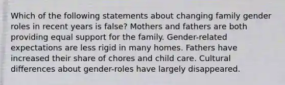 Which of the following statements about changing family <a href='https://www.questionai.com/knowledge/kFBKZBlIHQ-gender-roles' class='anchor-knowledge'>gender roles</a> in recent years is false? Mothers and fathers are both providing equal support for the family. Gender-related expectations are less rigid in many homes. Fathers have increased their share of chores and child care. Cultural differences about gender-roles have largely disappeared.