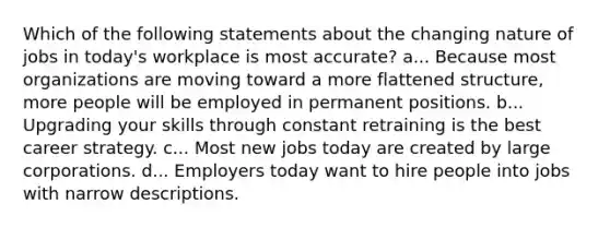 Which of the following statements about the changing nature of jobs in today's workplace is most accurate? a... Because most organizations are moving toward a more flattened structure, more people will be employed in permanent positions. b... Upgrading your skills through constant retraining is the best career strategy. c... Most new jobs today are created by large corporations. d... Employers today want to hire people into jobs with narrow descriptions.